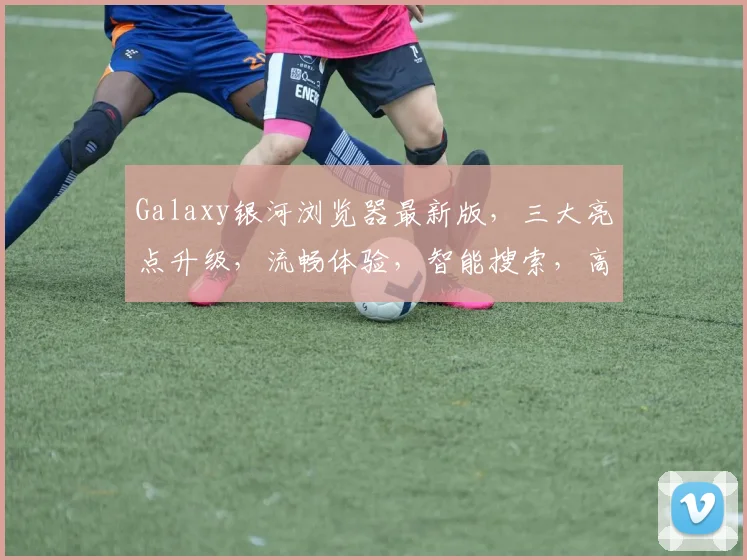 Galaxy银河浏览器最新版，三大亮点升级，流畅体验，智能搜索，高效办公，值得期待，一触即达